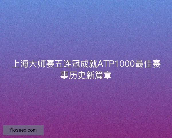 上海大师赛五连冠成就ATP1000最佳赛事历史新篇章