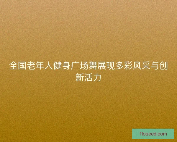 全国老年人健身广场舞展现多彩风采与创新活力