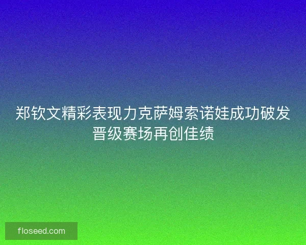 郑钦文精彩表现力克萨姆索诺娃成功破发晋级赛场再创佳绩