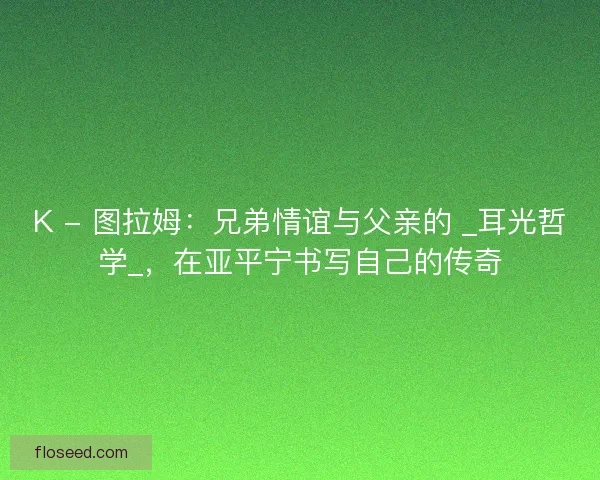 K - 图拉姆：兄弟情谊与父亲的 _耳光哲学_，在亚平宁书写自己的传奇