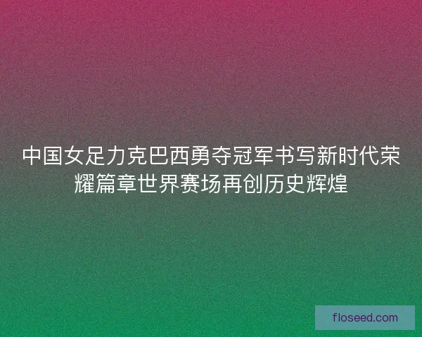 中国女足力克巴西勇夺冠军书写新时代荣耀篇章世界赛场再创历史辉煌