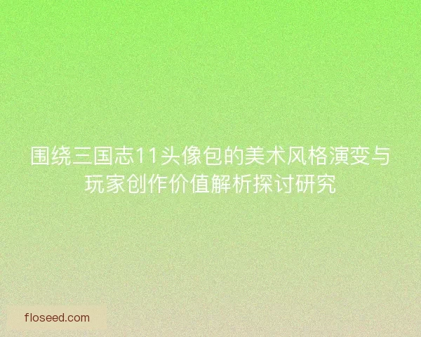围绕三国志11头像包的美术风格演变与玩家创作价值解析探讨研究
