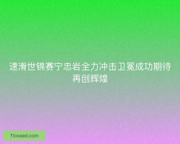 速滑世锦赛宁忠岩全力冲击卫冕成功期待再创辉煌